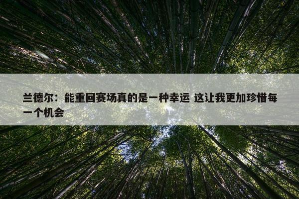 兰德尔：能重回赛场真的是一种幸运 这让我更加珍惜每一个机会