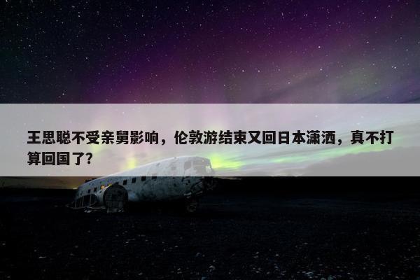 王思聪不受亲舅影响，伦敦游结束又回日本潇洒，真不打算回国了？