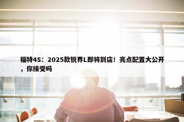 福特4S：2025款锐界L即将到店！亮点配置大公开，你接受吗