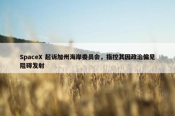 SpaceX 起诉加州海岸委员会，指控其因政治偏见阻碍发射