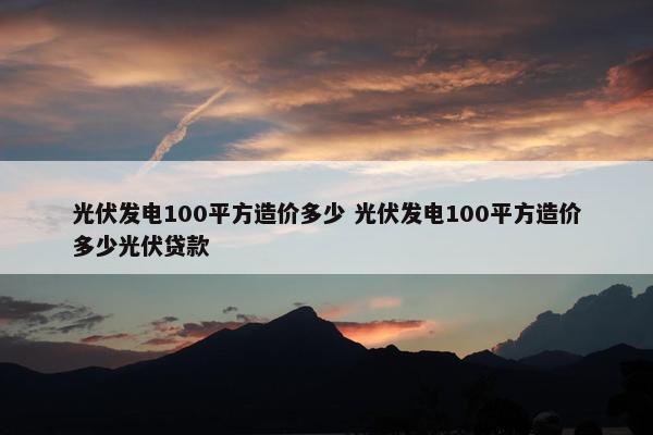 光伏发电100平方造价多少 光伏发电100平方造价多少光伏贷款