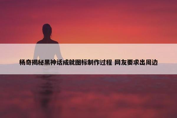 杨奇揭秘黑神话成就图标制作过程 网友要求出周边