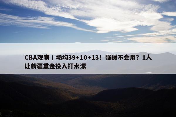 CBA观察丨场均39+10+13！强援不会用？1人让新疆重金投入打水漂