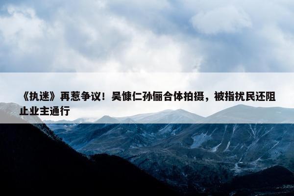 《执迷》再惹争议！吴慷仁孙俪合体拍摄，被指扰民还阻止业主通行