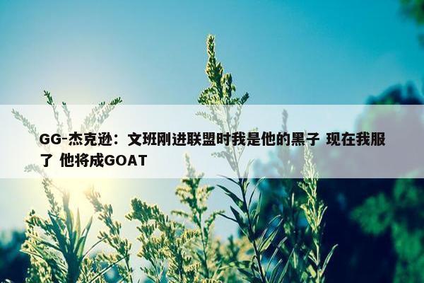 GG-杰克逊：文班刚进联盟时我是他的黑子 现在我服了 他将成GOAT