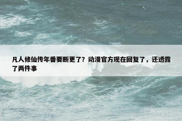 凡人修仙传年番要断更了？动漫官方现在回复了，还透露了两件事