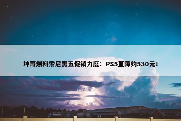 坤哥爆料索尼黑五促销力度：PS5直降约530元！