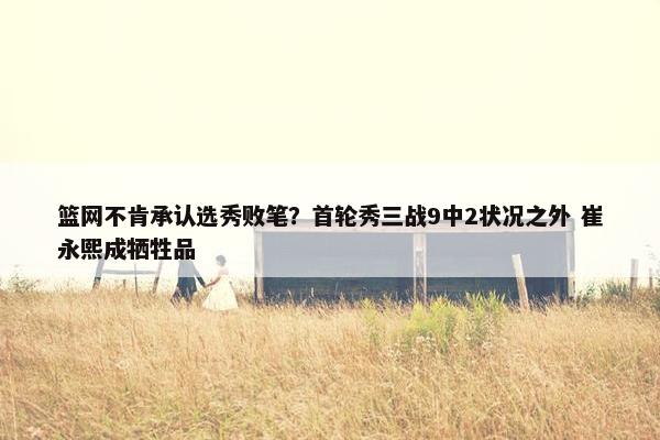 篮网不肯承认选秀败笔？首轮秀三战9中2状况之外 崔永熙成牺牲品