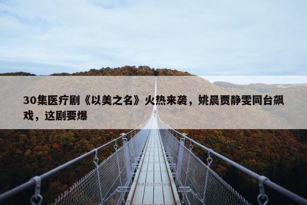 30集医疗剧《以美之名》火热来袭，姚晨贾静雯同台飙戏，这剧要爆