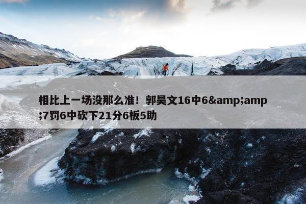 相比上一场没那么准！郭昊文16中6&amp;7罚6中砍下21分6板5助