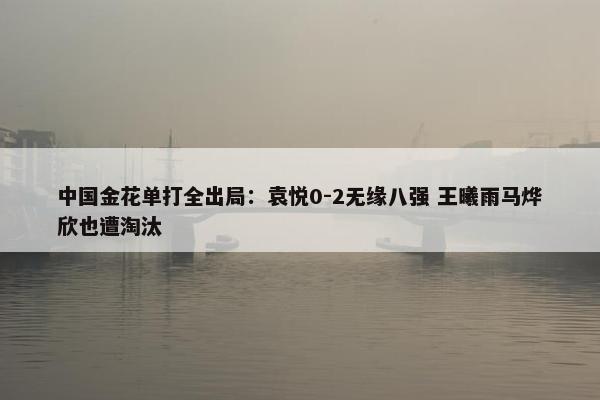 中国金花单打全出局：袁悦0-2无缘八强 王曦雨马烨欣也遭淘汰