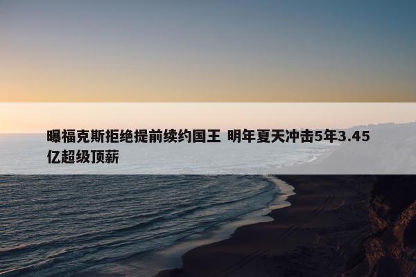 曝福克斯拒绝提前续约国王 明年夏天冲击5年3.45亿超级顶薪