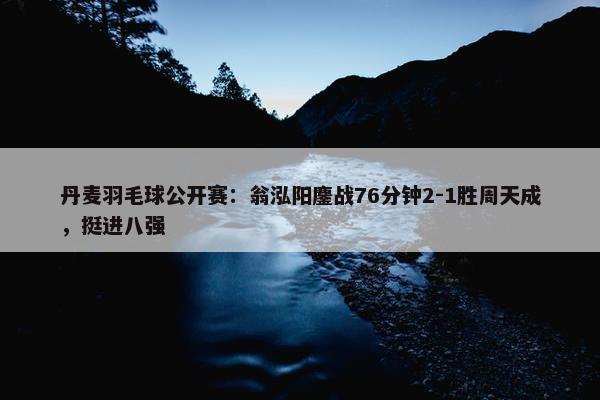 丹麦羽毛球公开赛：翁泓阳鏖战76分钟2-1胜周天成，挺进八强