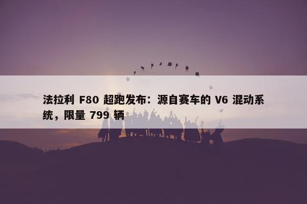 法拉利 F80 超跑发布：源自赛车的 V6 混动系统，限量 799 辆