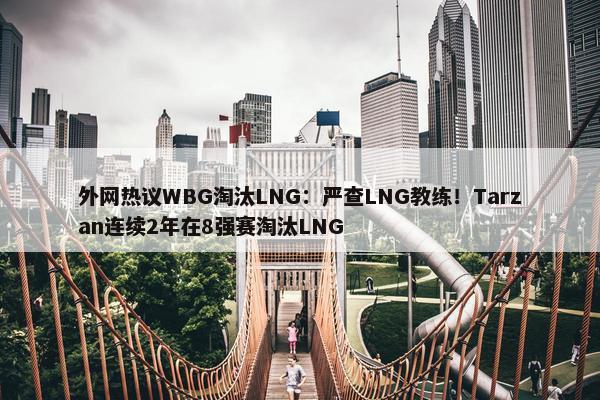 外网热议WBG淘汰LNG：严查LNG教练！Tarzan连续2年在8强赛淘汰LNG