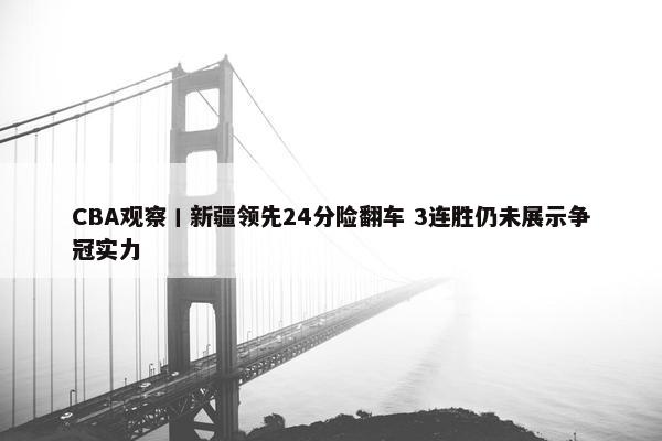 CBA观察丨新疆领先24分险翻车 3连胜仍未展示争冠实力