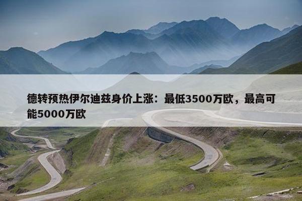 德转预热伊尔迪兹身价上涨：最低3500万欧，最高可能5000万欧