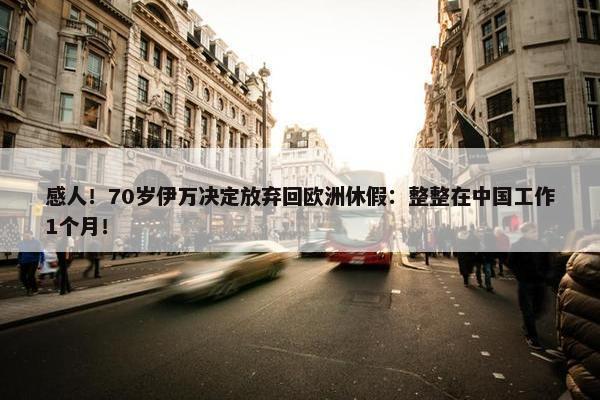 感人！70岁伊万决定放弃回欧洲休假：整整在中国工作1个月！