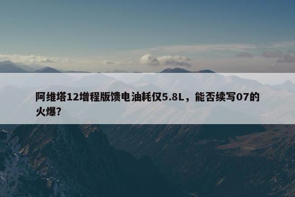 阿维塔12增程版馈电油耗仅5.8L，能否续写07的火爆？