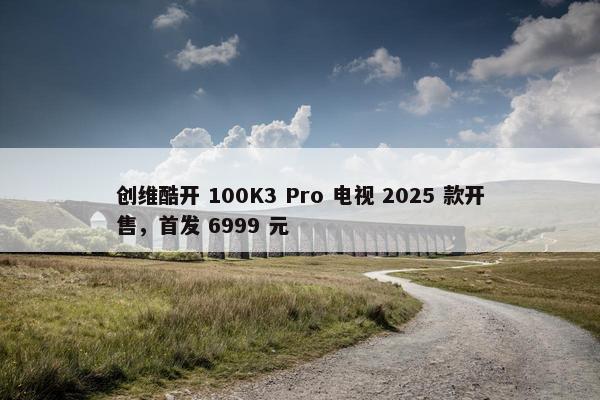 创维酷开 100K3 Pro 电视 2025 款开售，首发 6999 元