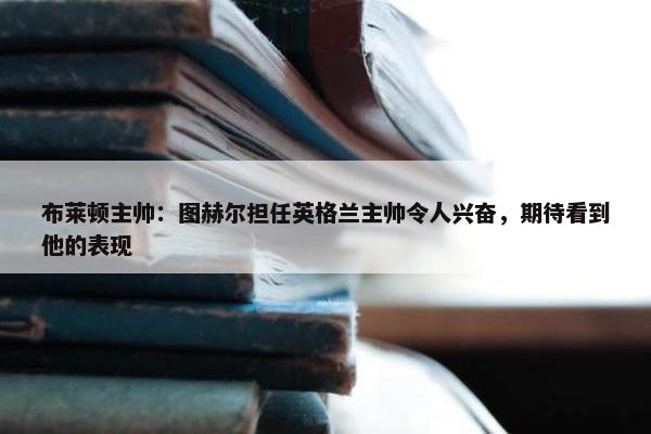 布莱顿主帅：图赫尔担任英格兰主帅令人兴奋，期待看到他的表现