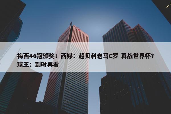 梅西46冠颁奖！西媒：超贝利老马C罗 再战世界杯？球王：到时再看