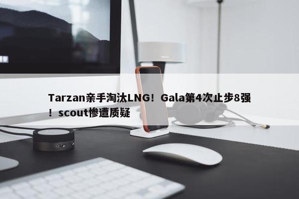 Tarzan亲手淘汰LNG！Gala第4次止步8强！scout惨遭质疑