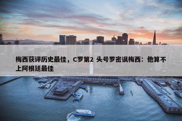 梅西获评历史最佳，C罗第2 头号罗密讽梅西：他算不上阿根廷最佳