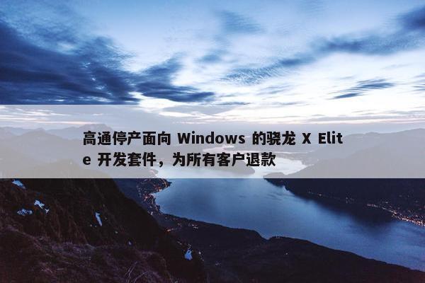 高通停产面向 Windows 的骁龙 X Elite 开发套件，为所有客户退款