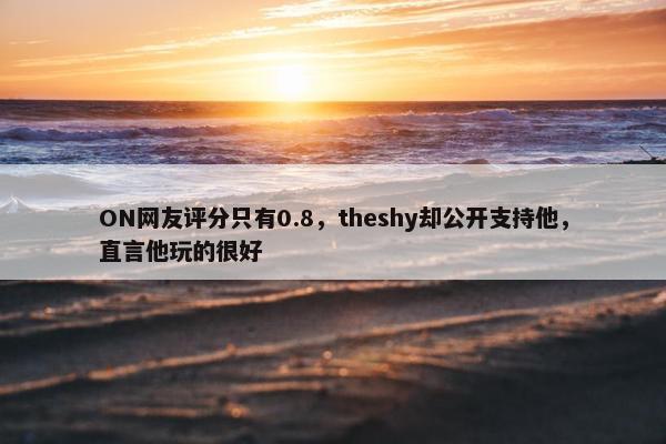 ON网友评分只有0.8，theshy却公开支持他，直言他玩的很好