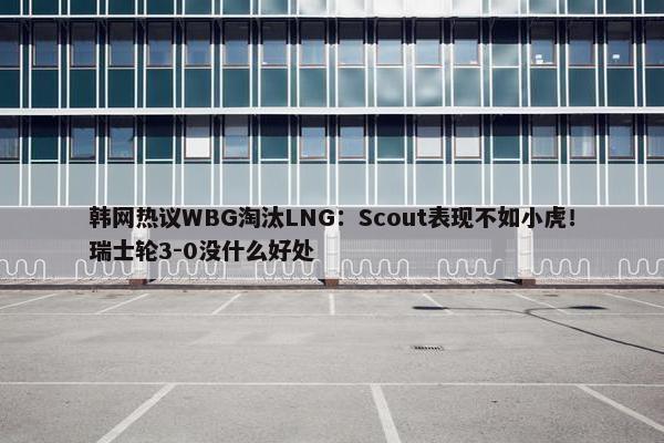 韩网热议WBG淘汰LNG：Scout表现不如小虎！瑞士轮3-0没什么好处