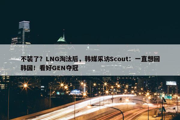 不装了？LNG淘汰后，韩媒采访Scout：一直想回韩国！看好GEN夺冠