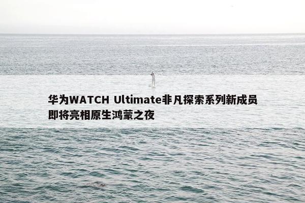 华为WATCH Ultimate非凡探索系列新成员即将亮相原生鸿蒙之夜