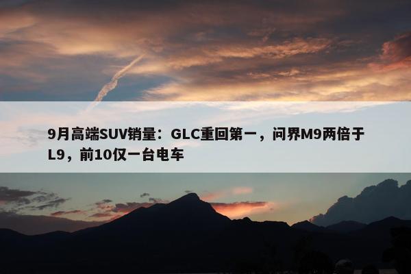 9月高端SUV销量：GLC重回第一，问界M9两倍于L9，前10仅一台电车