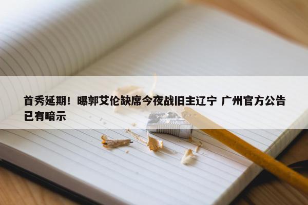 首秀延期！曝郭艾伦缺席今夜战旧主辽宁 广州官方公告已有暗示