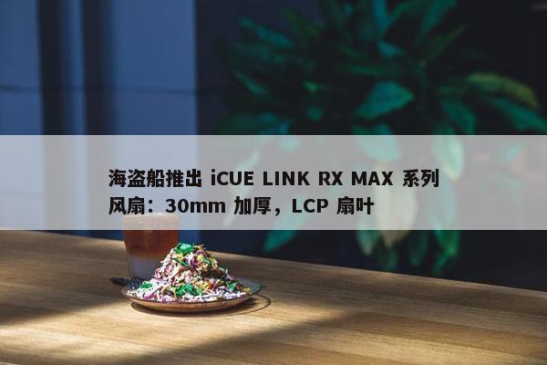 海盗船推出 iCUE LINK RX MAX 系列风扇：30mm 加厚，LCP 扇叶