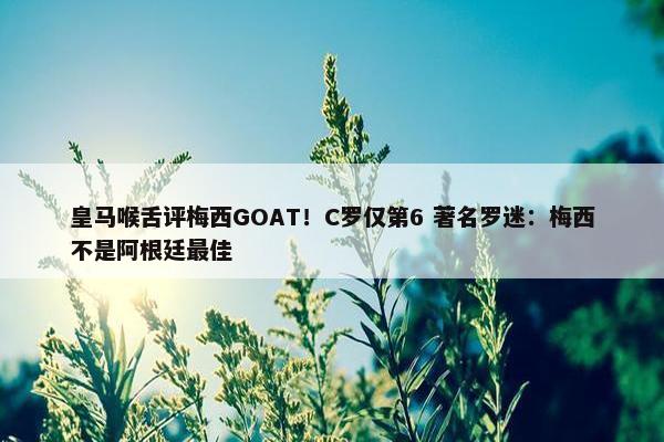 皇马喉舌评梅西GOAT！C罗仅第6 著名罗迷：梅西不是阿根廷最佳