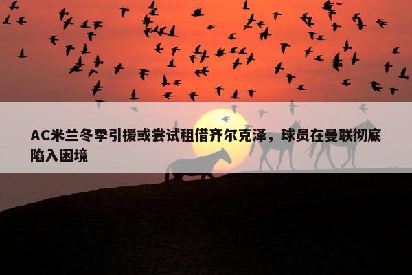 AC米兰冬季引援或尝试租借齐尔克泽，球员在曼联彻底陷入困境