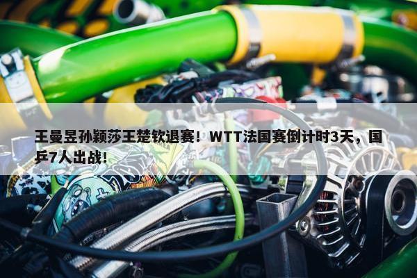 王曼昱孙颖莎王楚钦退赛！WTT法国赛倒计时3天，国乒7人出战！