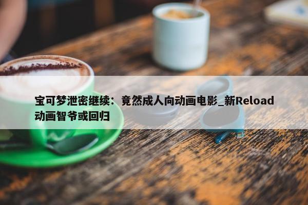 宝可梦泄密继续：竟然成人向动画电影_新Reload动画智爷或回归