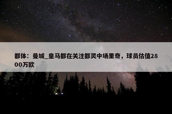 都体：曼城_皇马都在关注都灵中场里奇，球员估值2800万欧