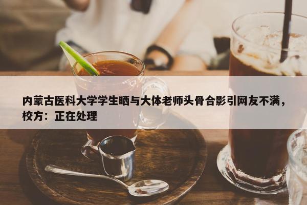 内蒙古医科大学学生晒与大体老师头骨合影引网友不满，校方：正在处理