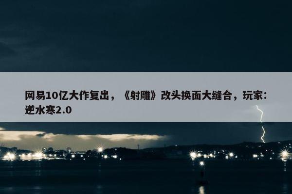 网易10亿大作复出，《射雕》改头换面大缝合，玩家：逆水寒2.0