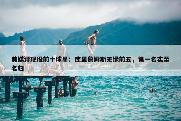 美媒评现役前十球星：库里詹姆斯无缘前五，第一名实至名归