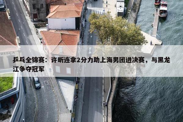 乒乓全锦赛：许昕连拿2分力助上海男团进决赛，与黑龙江争夺冠军