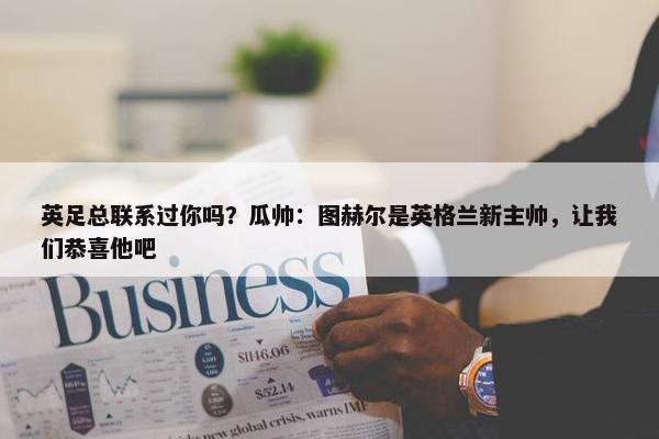 英足总联系过你吗？瓜帅：图赫尔是英格兰新主帅，让我们恭喜他吧