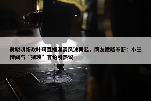 黄晓明新欢叶珂直播澄清风波再起，网友质疑不断：小三传闻与“猥琐”言论引热议