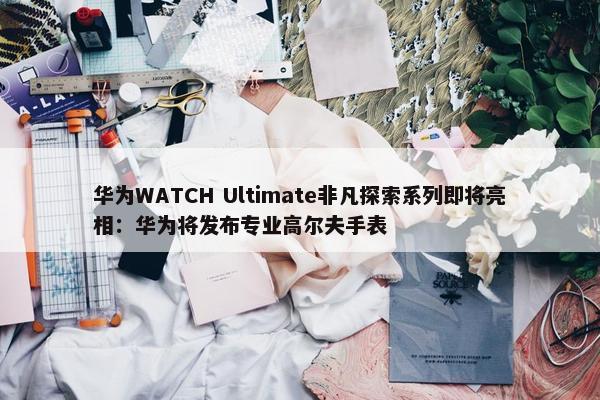 华为WATCH Ultimate非凡探索系列即将亮相：华为将发布专业高尔夫手表