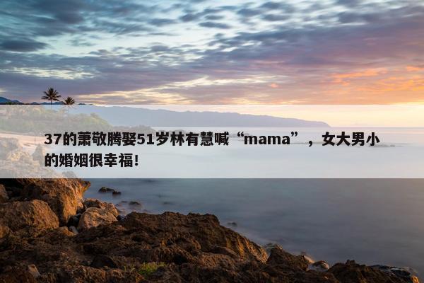 37的萧敬腾娶51岁林有慧喊“mama”，女大男小的婚姻很幸福！