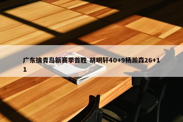 广东擒青岛新赛季首胜 胡明轩40+9杨瀚森26+11